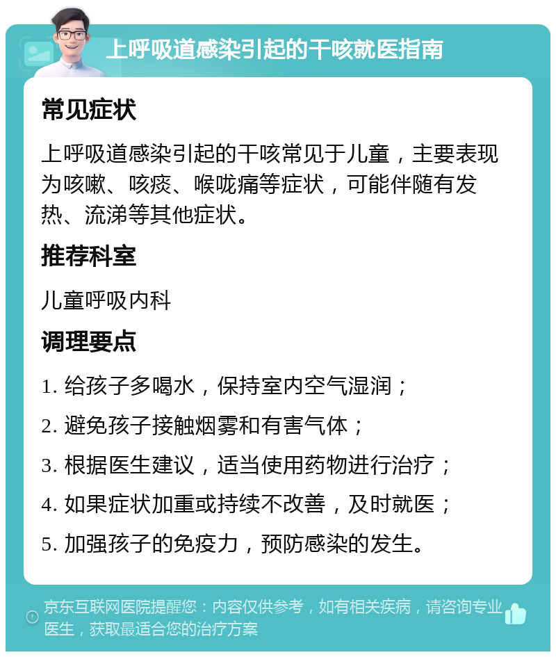 上呼吸道感染引起的干咳就医指南 常见症状 上呼吸道感染引起的干咳常见于儿童，主要表现为咳嗽、咳痰、喉咙痛等症状，可能伴随有发热、流涕等其他症状。 推荐科室 儿童呼吸内科 调理要点 1. 给孩子多喝水，保持室内空气湿润； 2. 避免孩子接触烟雾和有害气体； 3. 根据医生建议，适当使用药物进行治疗； 4. 如果症状加重或持续不改善，及时就医； 5. 加强孩子的免疫力，预防感染的发生。