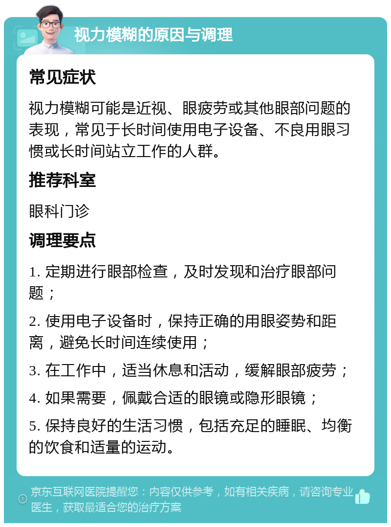 视力模糊的原因与调理 常见症状 视力模糊可能是近视、眼疲劳或其他眼部问题的表现，常见于长时间使用电子设备、不良用眼习惯或长时间站立工作的人群。 推荐科室 眼科门诊 调理要点 1. 定期进行眼部检查，及时发现和治疗眼部问题； 2. 使用电子设备时，保持正确的用眼姿势和距离，避免长时间连续使用； 3. 在工作中，适当休息和活动，缓解眼部疲劳； 4. 如果需要，佩戴合适的眼镜或隐形眼镜； 5. 保持良好的生活习惯，包括充足的睡眠、均衡的饮食和适量的运动。