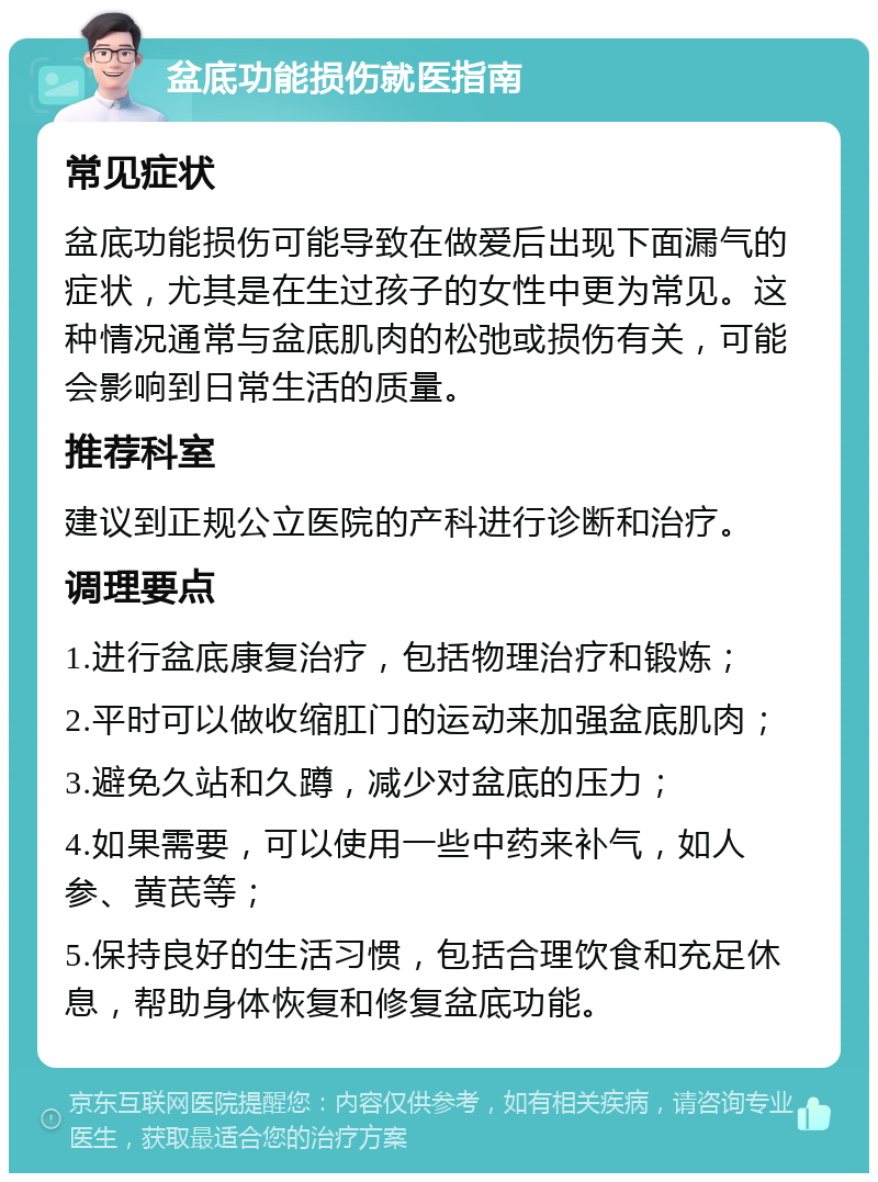 盆底功能损伤就医指南 常见症状 盆底功能损伤可能导致在做爱后出现下面漏气的症状，尤其是在生过孩子的女性中更为常见。这种情况通常与盆底肌肉的松弛或损伤有关，可能会影响到日常生活的质量。 推荐科室 建议到正规公立医院的产科进行诊断和治疗。 调理要点 1.进行盆底康复治疗，包括物理治疗和锻炼； 2.平时可以做收缩肛门的运动来加强盆底肌肉； 3.避免久站和久蹲，减少对盆底的压力； 4.如果需要，可以使用一些中药来补气，如人参、黄芪等； 5.保持良好的生活习惯，包括合理饮食和充足休息，帮助身体恢复和修复盆底功能。