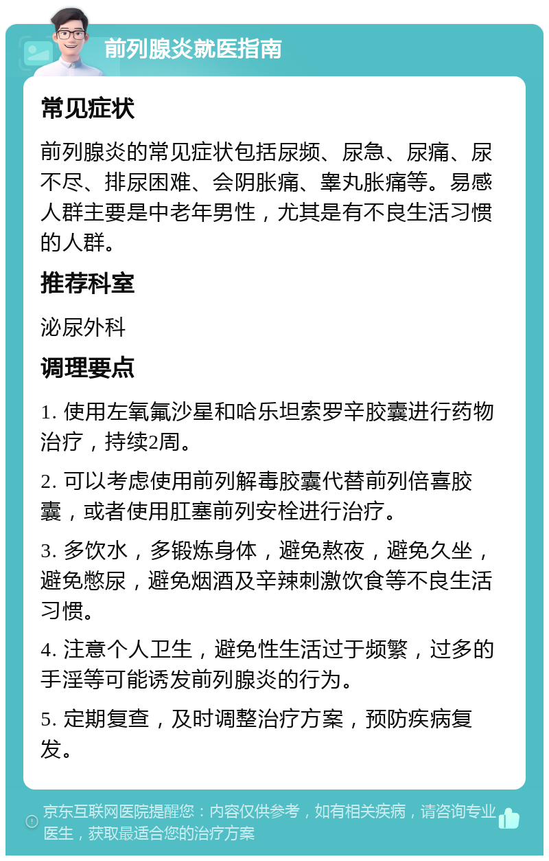 前列腺炎就医指南 常见症状 前列腺炎的常见症状包括尿频、尿急、尿痛、尿不尽、排尿困难、会阴胀痛、睾丸胀痛等。易感人群主要是中老年男性，尤其是有不良生活习惯的人群。 推荐科室 泌尿外科 调理要点 1. 使用左氧氟沙星和哈乐坦索罗辛胶囊进行药物治疗，持续2周。 2. 可以考虑使用前列解毒胶囊代替前列倍喜胶囊，或者使用肛塞前列安栓进行治疗。 3. 多饮水，多锻炼身体，避免熬夜，避免久坐，避免憋尿，避免烟酒及辛辣刺激饮食等不良生活习惯。 4. 注意个人卫生，避免性生活过于频繁，过多的手淫等可能诱发前列腺炎的行为。 5. 定期复查，及时调整治疗方案，预防疾病复发。