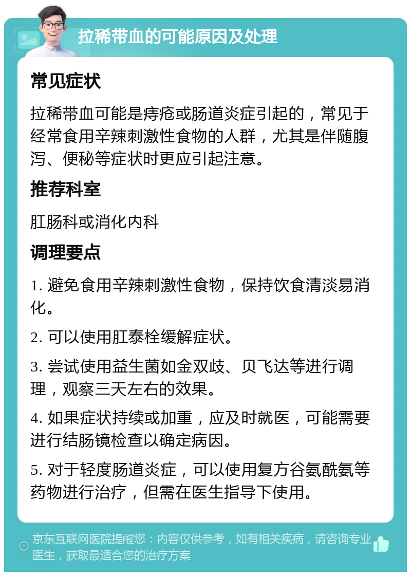 拉稀带血的可能原因及处理 常见症状 拉稀带血可能是痔疮或肠道炎症引起的，常见于经常食用辛辣刺激性食物的人群，尤其是伴随腹泻、便秘等症状时更应引起注意。 推荐科室 肛肠科或消化内科 调理要点 1. 避免食用辛辣刺激性食物，保持饮食清淡易消化。 2. 可以使用肛泰栓缓解症状。 3. 尝试使用益生菌如金双歧、贝飞达等进行调理，观察三天左右的效果。 4. 如果症状持续或加重，应及时就医，可能需要进行结肠镜检查以确定病因。 5. 对于轻度肠道炎症，可以使用复方谷氨酰氨等药物进行治疗，但需在医生指导下使用。