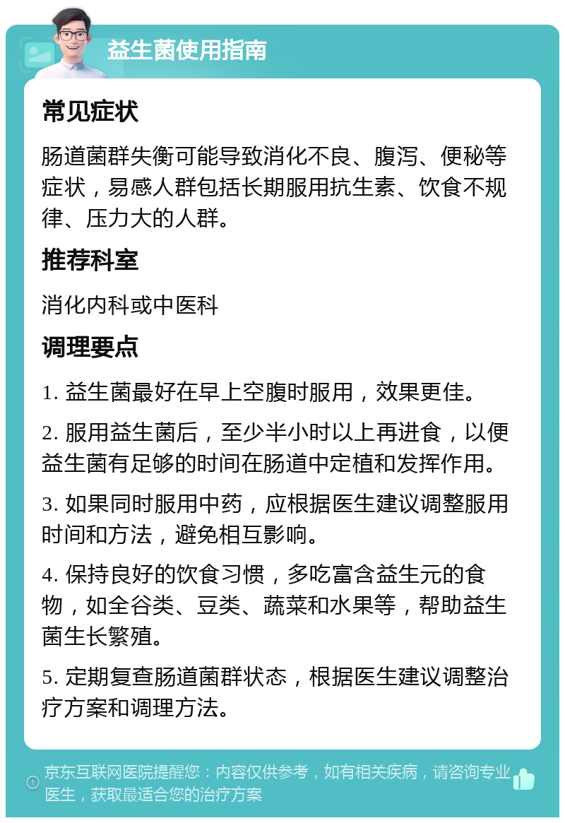 益生菌使用指南 常见症状 肠道菌群失衡可能导致消化不良、腹泻、便秘等症状，易感人群包括长期服用抗生素、饮食不规律、压力大的人群。 推荐科室 消化内科或中医科 调理要点 1. 益生菌最好在早上空腹时服用，效果更佳。 2. 服用益生菌后，至少半小时以上再进食，以便益生菌有足够的时间在肠道中定植和发挥作用。 3. 如果同时服用中药，应根据医生建议调整服用时间和方法，避免相互影响。 4. 保持良好的饮食习惯，多吃富含益生元的食物，如全谷类、豆类、蔬菜和水果等，帮助益生菌生长繁殖。 5. 定期复查肠道菌群状态，根据医生建议调整治疗方案和调理方法。