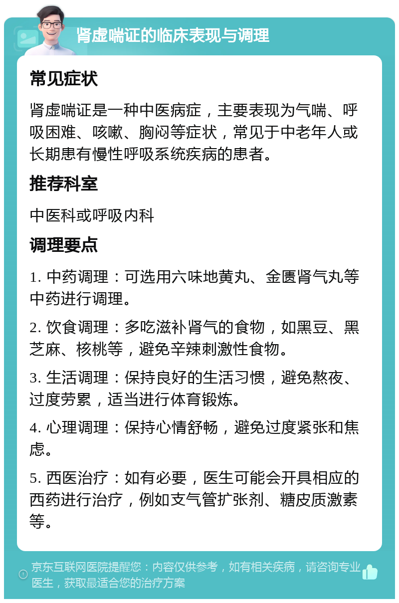 肾虚喘证的临床表现与调理 常见症状 肾虚喘证是一种中医病症，主要表现为气喘、呼吸困难、咳嗽、胸闷等症状，常见于中老年人或长期患有慢性呼吸系统疾病的患者。 推荐科室 中医科或呼吸内科 调理要点 1. 中药调理：可选用六味地黄丸、金匮肾气丸等中药进行调理。 2. 饮食调理：多吃滋补肾气的食物，如黑豆、黑芝麻、核桃等，避免辛辣刺激性食物。 3. 生活调理：保持良好的生活习惯，避免熬夜、过度劳累，适当进行体育锻炼。 4. 心理调理：保持心情舒畅，避免过度紧张和焦虑。 5. 西医治疗：如有必要，医生可能会开具相应的西药进行治疗，例如支气管扩张剂、糖皮质激素等。