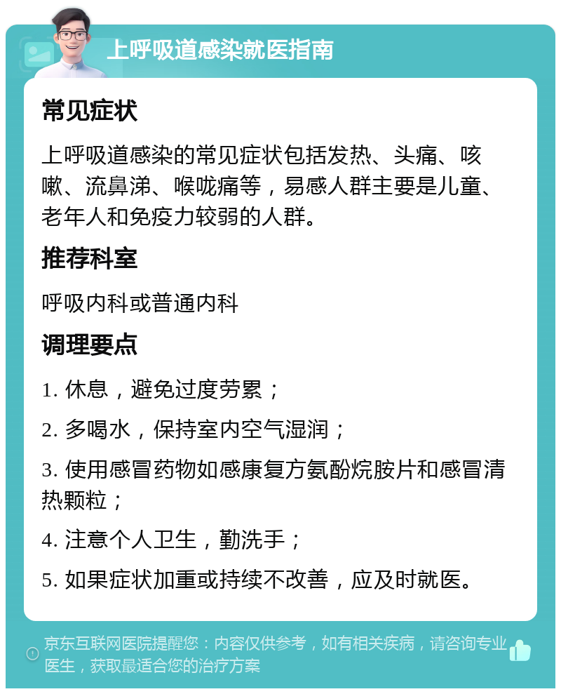 上呼吸道感染就医指南 常见症状 上呼吸道感染的常见症状包括发热、头痛、咳嗽、流鼻涕、喉咙痛等，易感人群主要是儿童、老年人和免疫力较弱的人群。 推荐科室 呼吸内科或普通内科 调理要点 1. 休息，避免过度劳累； 2. 多喝水，保持室内空气湿润； 3. 使用感冒药物如感康复方氨酚烷胺片和感冒清热颗粒； 4. 注意个人卫生，勤洗手； 5. 如果症状加重或持续不改善，应及时就医。