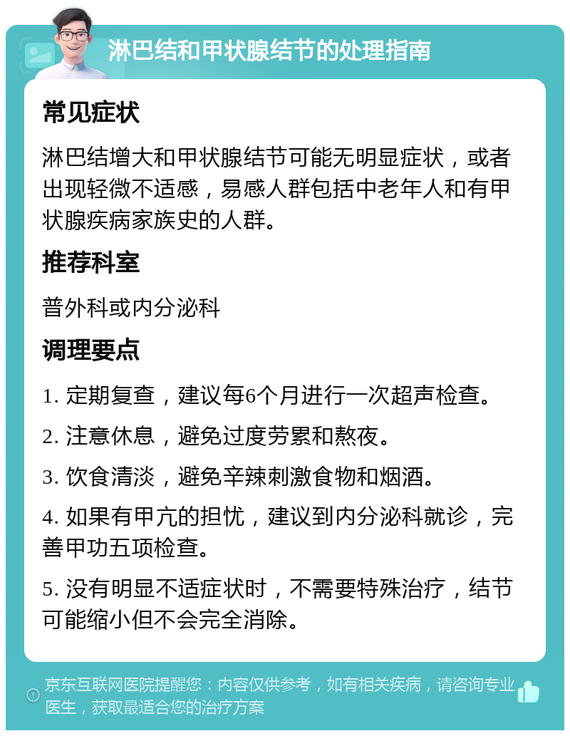 淋巴结和甲状腺结节的处理指南 常见症状 淋巴结增大和甲状腺结节可能无明显症状，或者出现轻微不适感，易感人群包括中老年人和有甲状腺疾病家族史的人群。 推荐科室 普外科或内分泌科 调理要点 1. 定期复查，建议每6个月进行一次超声检查。 2. 注意休息，避免过度劳累和熬夜。 3. 饮食清淡，避免辛辣刺激食物和烟酒。 4. 如果有甲亢的担忧，建议到内分泌科就诊，完善甲功五项检查。 5. 没有明显不适症状时，不需要特殊治疗，结节可能缩小但不会完全消除。