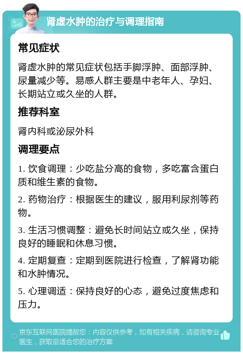 肾虚水肿的治疗与调理指南 常见症状 肾虚水肿的常见症状包括手脚浮肿、面部浮肿、尿量减少等。易感人群主要是中老年人、孕妇、长期站立或久坐的人群。 推荐科室 肾内科或泌尿外科 调理要点 1. 饮食调理：少吃盐分高的食物，多吃富含蛋白质和维生素的食物。 2. 药物治疗：根据医生的建议，服用利尿剂等药物。 3. 生活习惯调整：避免长时间站立或久坐，保持良好的睡眠和休息习惯。 4. 定期复查：定期到医院进行检查，了解肾功能和水肿情况。 5. 心理调适：保持良好的心态，避免过度焦虑和压力。