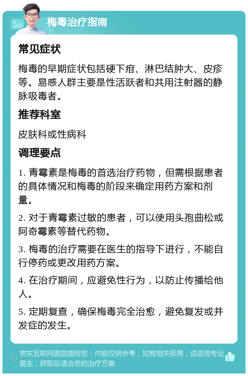 梅毒治疗指南 常见症状 梅毒的早期症状包括硬下疳、淋巴结肿大、皮疹等。易感人群主要是性活跃者和共用注射器的静脉吸毒者。 推荐科室 皮肤科或性病科 调理要点 1. 青霉素是梅毒的首选治疗药物，但需根据患者的具体情况和梅毒的阶段来确定用药方案和剂量。 2. 对于青霉素过敏的患者，可以使用头孢曲松或阿奇霉素等替代药物。 3. 梅毒的治疗需要在医生的指导下进行，不能自行停药或更改用药方案。 4. 在治疗期间，应避免性行为，以防止传播给他人。 5. 定期复查，确保梅毒完全治愈，避免复发或并发症的发生。