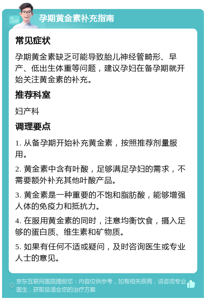 孕期黄金素补充指南 常见症状 孕期黄金素缺乏可能导致胎儿神经管畸形、早产、低出生体重等问题，建议孕妇在备孕期就开始关注黄金素的补充。 推荐科室 妇产科 调理要点 1. 从备孕期开始补充黄金素，按照推荐剂量服用。 2. 黄金素中含有叶酸，足够满足孕妇的需求，不需要额外补充其他叶酸产品。 3. 黄金素是一种重要的不饱和脂肪酸，能够增强人体的免疫力和抵抗力。 4. 在服用黄金素的同时，注意均衡饮食，摄入足够的蛋白质、维生素和矿物质。 5. 如果有任何不适或疑问，及时咨询医生或专业人士的意见。