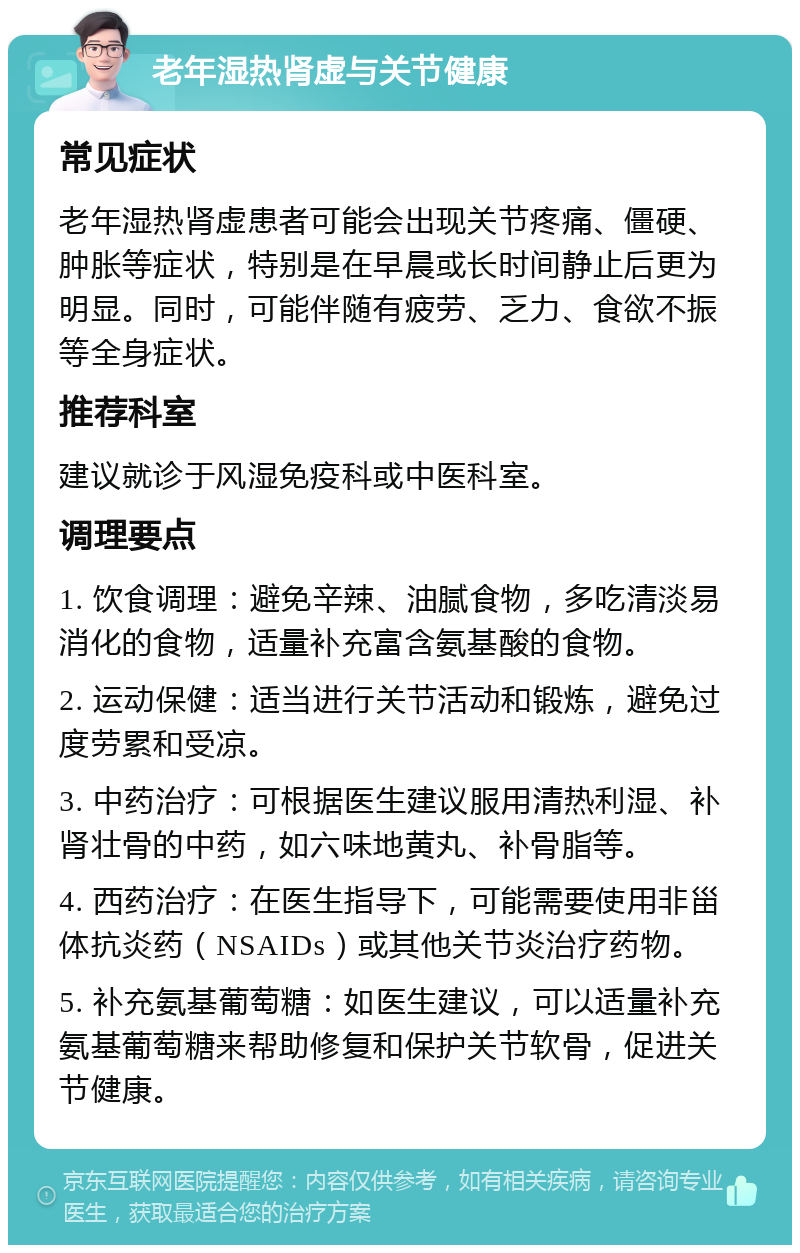 老年湿热肾虚与关节健康 常见症状 老年湿热肾虚患者可能会出现关节疼痛、僵硬、肿胀等症状，特别是在早晨或长时间静止后更为明显。同时，可能伴随有疲劳、乏力、食欲不振等全身症状。 推荐科室 建议就诊于风湿免疫科或中医科室。 调理要点 1. 饮食调理：避免辛辣、油腻食物，多吃清淡易消化的食物，适量补充富含氨基酸的食物。 2. 运动保健：适当进行关节活动和锻炼，避免过度劳累和受凉。 3. 中药治疗：可根据医生建议服用清热利湿、补肾壮骨的中药，如六味地黄丸、补骨脂等。 4. 西药治疗：在医生指导下，可能需要使用非甾体抗炎药（NSAIDs）或其他关节炎治疗药物。 5. 补充氨基葡萄糖：如医生建议，可以适量补充氨基葡萄糖来帮助修复和保护关节软骨，促进关节健康。