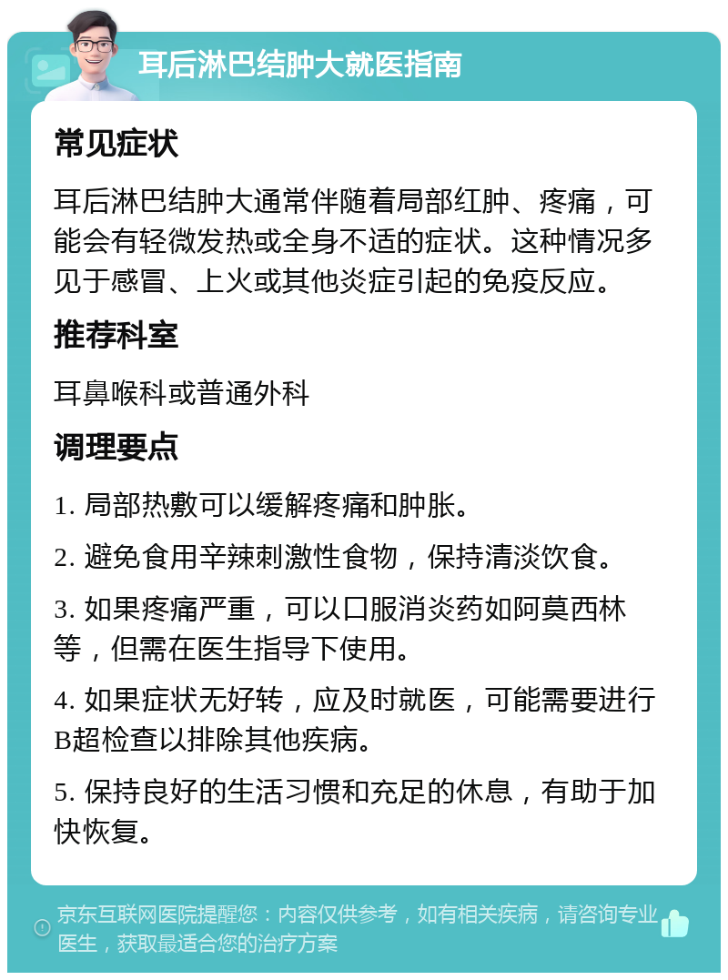 耳后淋巴结肿大就医指南 常见症状 耳后淋巴结肿大通常伴随着局部红肿、疼痛，可能会有轻微发热或全身不适的症状。这种情况多见于感冒、上火或其他炎症引起的免疫反应。 推荐科室 耳鼻喉科或普通外科 调理要点 1. 局部热敷可以缓解疼痛和肿胀。 2. 避免食用辛辣刺激性食物，保持清淡饮食。 3. 如果疼痛严重，可以口服消炎药如阿莫西林等，但需在医生指导下使用。 4. 如果症状无好转，应及时就医，可能需要进行B超检查以排除其他疾病。 5. 保持良好的生活习惯和充足的休息，有助于加快恢复。