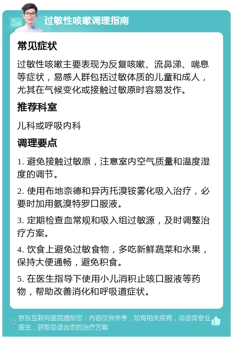 过敏性咳嗽调理指南 常见症状 过敏性咳嗽主要表现为反复咳嗽、流鼻涕、喘息等症状，易感人群包括过敏体质的儿童和成人，尤其在气候变化或接触过敏原时容易发作。 推荐科室 儿科或呼吸内科 调理要点 1. 避免接触过敏原，注意室内空气质量和温度湿度的调节。 2. 使用布地奈德和异丙托溴铵雾化吸入治疗，必要时加用氨溴特罗口服液。 3. 定期检查血常规和吸入组过敏源，及时调整治疗方案。 4. 饮食上避免过敏食物，多吃新鲜蔬菜和水果，保持大便通畅，避免积食。 5. 在医生指导下使用小儿消积止咳口服液等药物，帮助改善消化和呼吸道症状。