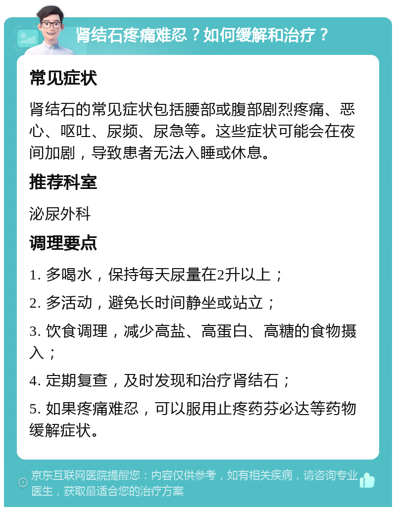 肾结石疼痛难忍？如何缓解和治疗？ 常见症状 肾结石的常见症状包括腰部或腹部剧烈疼痛、恶心、呕吐、尿频、尿急等。这些症状可能会在夜间加剧，导致患者无法入睡或休息。 推荐科室 泌尿外科 调理要点 1. 多喝水，保持每天尿量在2升以上； 2. 多活动，避免长时间静坐或站立； 3. 饮食调理，减少高盐、高蛋白、高糖的食物摄入； 4. 定期复查，及时发现和治疗肾结石； 5. 如果疼痛难忍，可以服用止疼药芬必达等药物缓解症状。