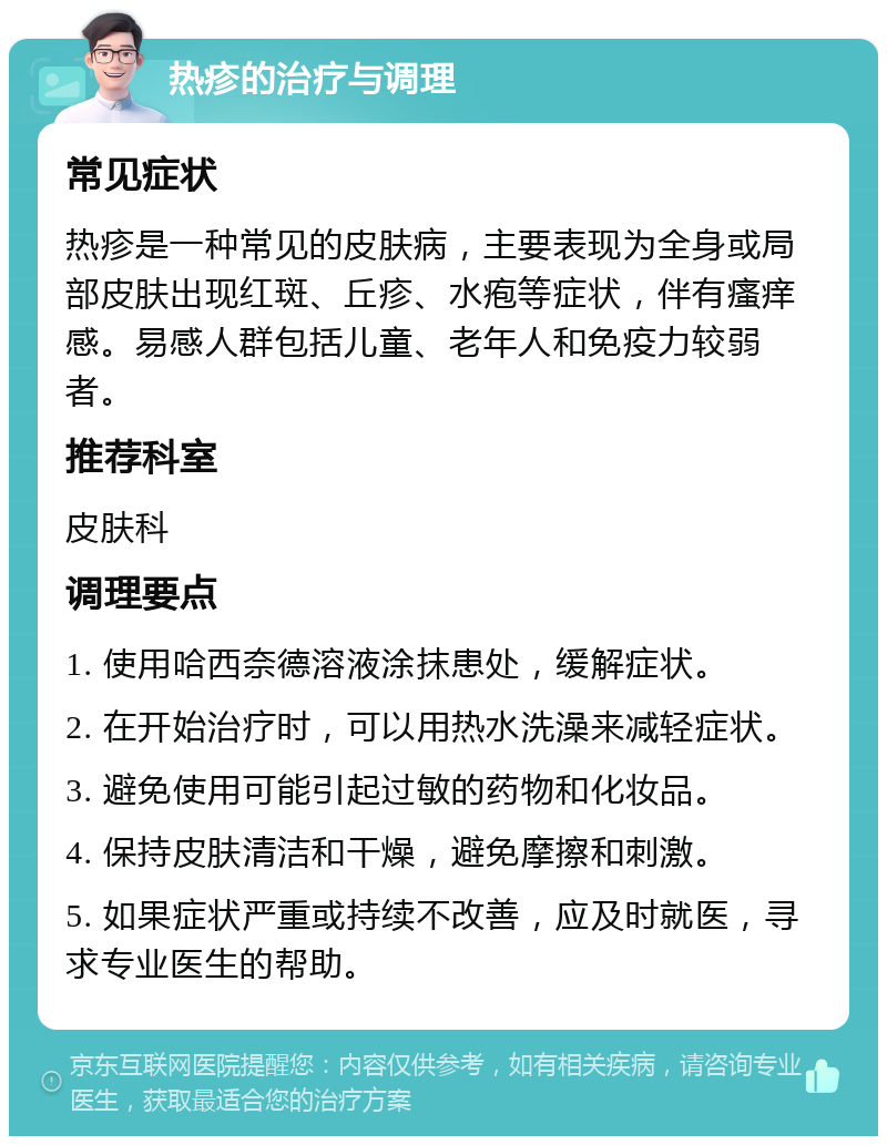 热疹的治疗与调理 常见症状 热疹是一种常见的皮肤病，主要表现为全身或局部皮肤出现红斑、丘疹、水疱等症状，伴有瘙痒感。易感人群包括儿童、老年人和免疫力较弱者。 推荐科室 皮肤科 调理要点 1. 使用哈西奈德溶液涂抹患处，缓解症状。 2. 在开始治疗时，可以用热水洗澡来减轻症状。 3. 避免使用可能引起过敏的药物和化妆品。 4. 保持皮肤清洁和干燥，避免摩擦和刺激。 5. 如果症状严重或持续不改善，应及时就医，寻求专业医生的帮助。