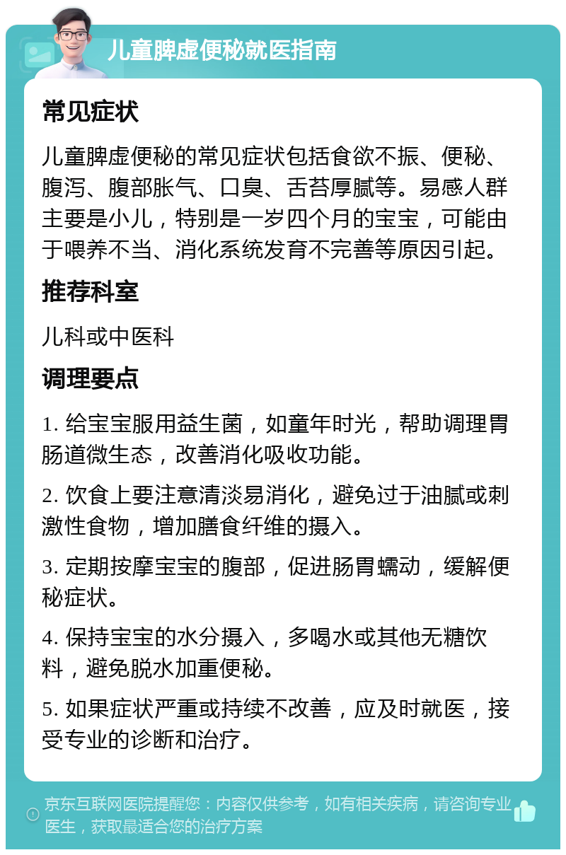 儿童脾虚便秘就医指南 常见症状 儿童脾虚便秘的常见症状包括食欲不振、便秘、腹泻、腹部胀气、口臭、舌苔厚腻等。易感人群主要是小儿，特别是一岁四个月的宝宝，可能由于喂养不当、消化系统发育不完善等原因引起。 推荐科室 儿科或中医科 调理要点 1. 给宝宝服用益生菌，如童年时光，帮助调理胃肠道微生态，改善消化吸收功能。 2. 饮食上要注意清淡易消化，避免过于油腻或刺激性食物，增加膳食纤维的摄入。 3. 定期按摩宝宝的腹部，促进肠胃蠕动，缓解便秘症状。 4. 保持宝宝的水分摄入，多喝水或其他无糖饮料，避免脱水加重便秘。 5. 如果症状严重或持续不改善，应及时就医，接受专业的诊断和治疗。