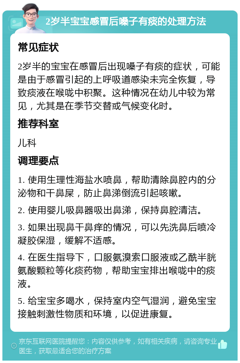 2岁半宝宝感冒后嗓子有痰的处理方法 常见症状 2岁半的宝宝在感冒后出现嗓子有痰的症状，可能是由于感冒引起的上呼吸道感染未完全恢复，导致痰液在喉咙中积聚。这种情况在幼儿中较为常见，尤其是在季节交替或气候变化时。 推荐科室 儿科 调理要点 1. 使用生理性海盐水喷鼻，帮助清除鼻腔内的分泌物和干鼻屎，防止鼻涕倒流引起咳嗽。 2. 使用婴儿吸鼻器吸出鼻涕，保持鼻腔清洁。 3. 如果出现鼻干鼻痒的情况，可以先洗鼻后喷冷凝胶保湿，缓解不适感。 4. 在医生指导下，口服氨溴索口服液或乙酰半胱氨酸颗粒等化痰药物，帮助宝宝排出喉咙中的痰液。 5. 给宝宝多喝水，保持室内空气湿润，避免宝宝接触刺激性物质和环境，以促进康复。