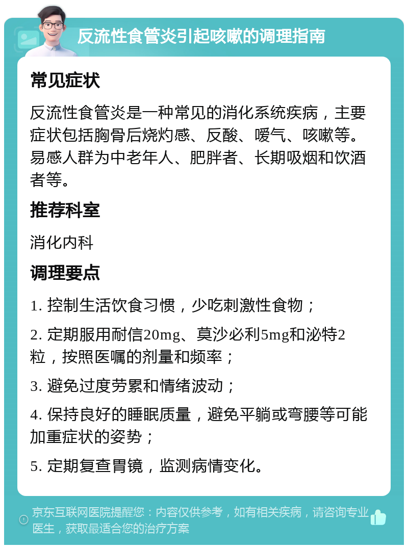 反流性食管炎引起咳嗽的调理指南 常见症状 反流性食管炎是一种常见的消化系统疾病，主要症状包括胸骨后烧灼感、反酸、嗳气、咳嗽等。易感人群为中老年人、肥胖者、长期吸烟和饮酒者等。 推荐科室 消化内科 调理要点 1. 控制生活饮食习惯，少吃刺激性食物； 2. 定期服用耐信20mg、莫沙必利5mg和泌特2粒，按照医嘱的剂量和频率； 3. 避免过度劳累和情绪波动； 4. 保持良好的睡眠质量，避免平躺或弯腰等可能加重症状的姿势； 5. 定期复查胃镜，监测病情变化。