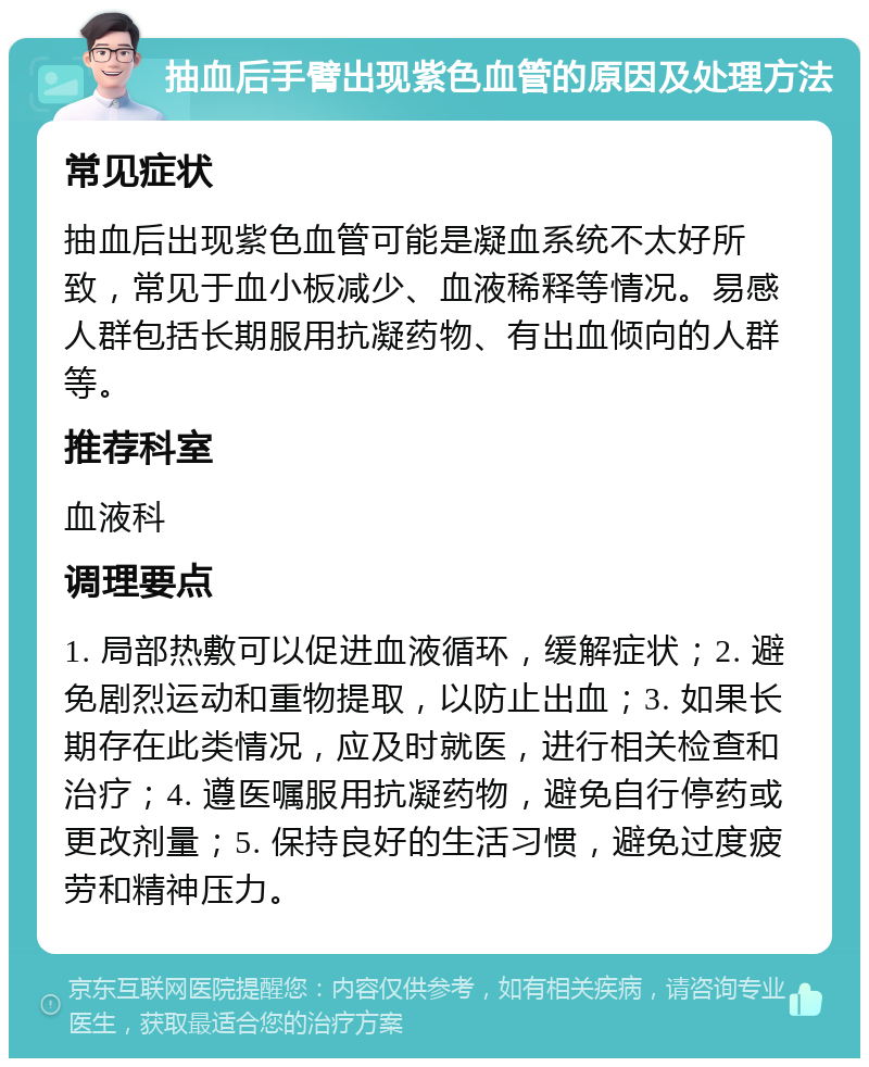 抽血后手臂出现紫色血管的原因及处理方法 常见症状 抽血后出现紫色血管可能是凝血系统不太好所致，常见于血小板减少、血液稀释等情况。易感人群包括长期服用抗凝药物、有出血倾向的人群等。 推荐科室 血液科 调理要点 1. 局部热敷可以促进血液循环，缓解症状；2. 避免剧烈运动和重物提取，以防止出血；3. 如果长期存在此类情况，应及时就医，进行相关检查和治疗；4. 遵医嘱服用抗凝药物，避免自行停药或更改剂量；5. 保持良好的生活习惯，避免过度疲劳和精神压力。