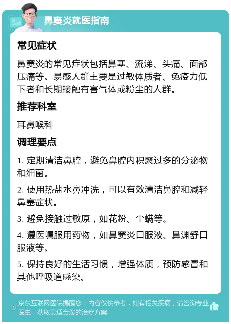 鼻窦炎就医指南 常见症状 鼻窦炎的常见症状包括鼻塞、流涕、头痛、面部压痛等。易感人群主要是过敏体质者、免疫力低下者和长期接触有害气体或粉尘的人群。 推荐科室 耳鼻喉科 调理要点 1. 定期清洁鼻腔，避免鼻腔内积聚过多的分泌物和细菌。 2. 使用热盐水鼻冲洗，可以有效清洁鼻腔和减轻鼻塞症状。 3. 避免接触过敏原，如花粉、尘螨等。 4. 遵医嘱服用药物，如鼻窦炎口服液、鼻渊舒口服液等。 5. 保持良好的生活习惯，增强体质，预防感冒和其他呼吸道感染。