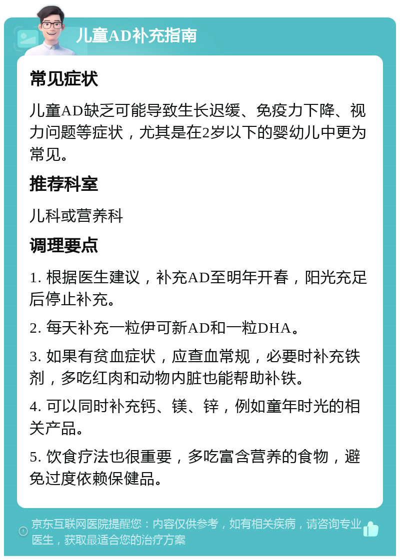 儿童AD补充指南 常见症状 儿童AD缺乏可能导致生长迟缓、免疫力下降、视力问题等症状，尤其是在2岁以下的婴幼儿中更为常见。 推荐科室 儿科或营养科 调理要点 1. 根据医生建议，补充AD至明年开春，阳光充足后停止补充。 2. 每天补充一粒伊可新AD和一粒DHA。 3. 如果有贫血症状，应查血常规，必要时补充铁剂，多吃红肉和动物内脏也能帮助补铁。 4. 可以同时补充钙、镁、锌，例如童年时光的相关产品。 5. 饮食疗法也很重要，多吃富含营养的食物，避免过度依赖保健品。