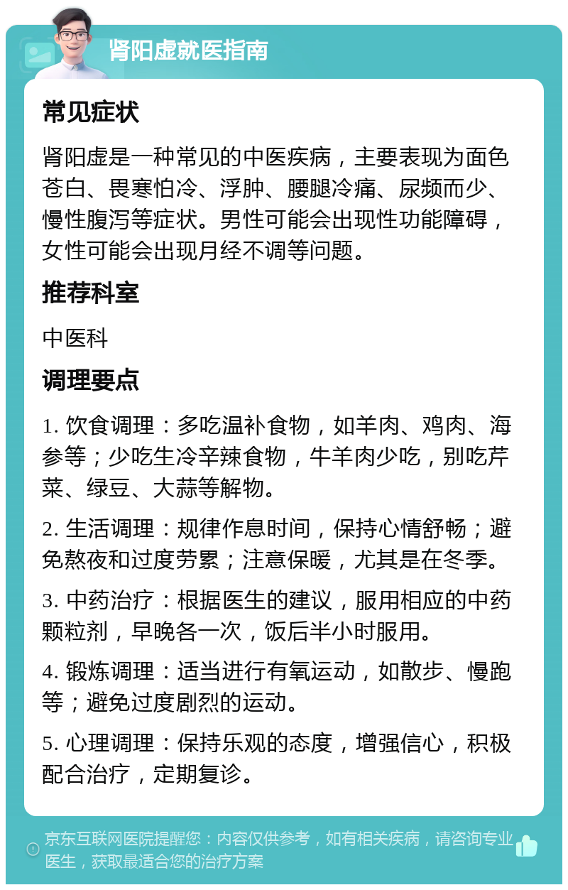 肾阳虚就医指南 常见症状 肾阳虚是一种常见的中医疾病，主要表现为面色苍白、畏寒怕冷、浮肿、腰腿冷痛、尿频而少、慢性腹泻等症状。男性可能会出现性功能障碍，女性可能会出现月经不调等问题。 推荐科室 中医科 调理要点 1. 饮食调理：多吃温补食物，如羊肉、鸡肉、海参等；少吃生冷辛辣食物，牛羊肉少吃，别吃芹菜、绿豆、大蒜等解物。 2. 生活调理：规律作息时间，保持心情舒畅；避免熬夜和过度劳累；注意保暖，尤其是在冬季。 3. 中药治疗：根据医生的建议，服用相应的中药颗粒剂，早晚各一次，饭后半小时服用。 4. 锻炼调理：适当进行有氧运动，如散步、慢跑等；避免过度剧烈的运动。 5. 心理调理：保持乐观的态度，增强信心，积极配合治疗，定期复诊。