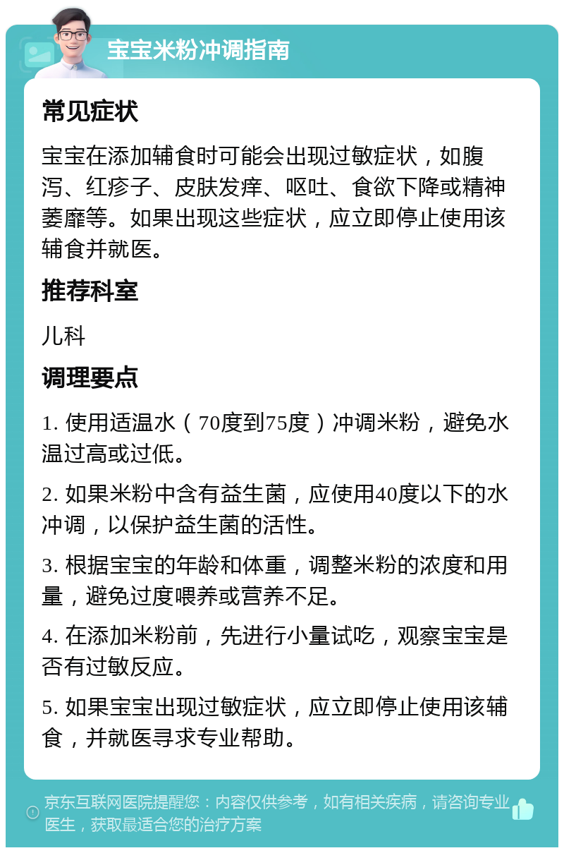 宝宝米粉冲调指南 常见症状 宝宝在添加辅食时可能会出现过敏症状，如腹泻、红疹子、皮肤发痒、呕吐、食欲下降或精神萎靡等。如果出现这些症状，应立即停止使用该辅食并就医。 推荐科室 儿科 调理要点 1. 使用适温水（70度到75度）冲调米粉，避免水温过高或过低。 2. 如果米粉中含有益生菌，应使用40度以下的水冲调，以保护益生菌的活性。 3. 根据宝宝的年龄和体重，调整米粉的浓度和用量，避免过度喂养或营养不足。 4. 在添加米粉前，先进行小量试吃，观察宝宝是否有过敏反应。 5. 如果宝宝出现过敏症状，应立即停止使用该辅食，并就医寻求专业帮助。