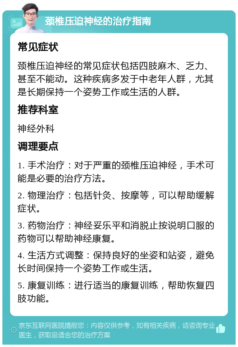 颈椎压迫神经的治疗指南 常见症状 颈椎压迫神经的常见症状包括四肢麻木、乏力、甚至不能动。这种疾病多发于中老年人群，尤其是长期保持一个姿势工作或生活的人群。 推荐科室 神经外科 调理要点 1. 手术治疗：对于严重的颈椎压迫神经，手术可能是必要的治疗方法。 2. 物理治疗：包括针灸、按摩等，可以帮助缓解症状。 3. 药物治疗：神经妥乐平和消脱止按说明口服的药物可以帮助神经康复。 4. 生活方式调整：保持良好的坐姿和站姿，避免长时间保持一个姿势工作或生活。 5. 康复训练：进行适当的康复训练，帮助恢复四肢功能。