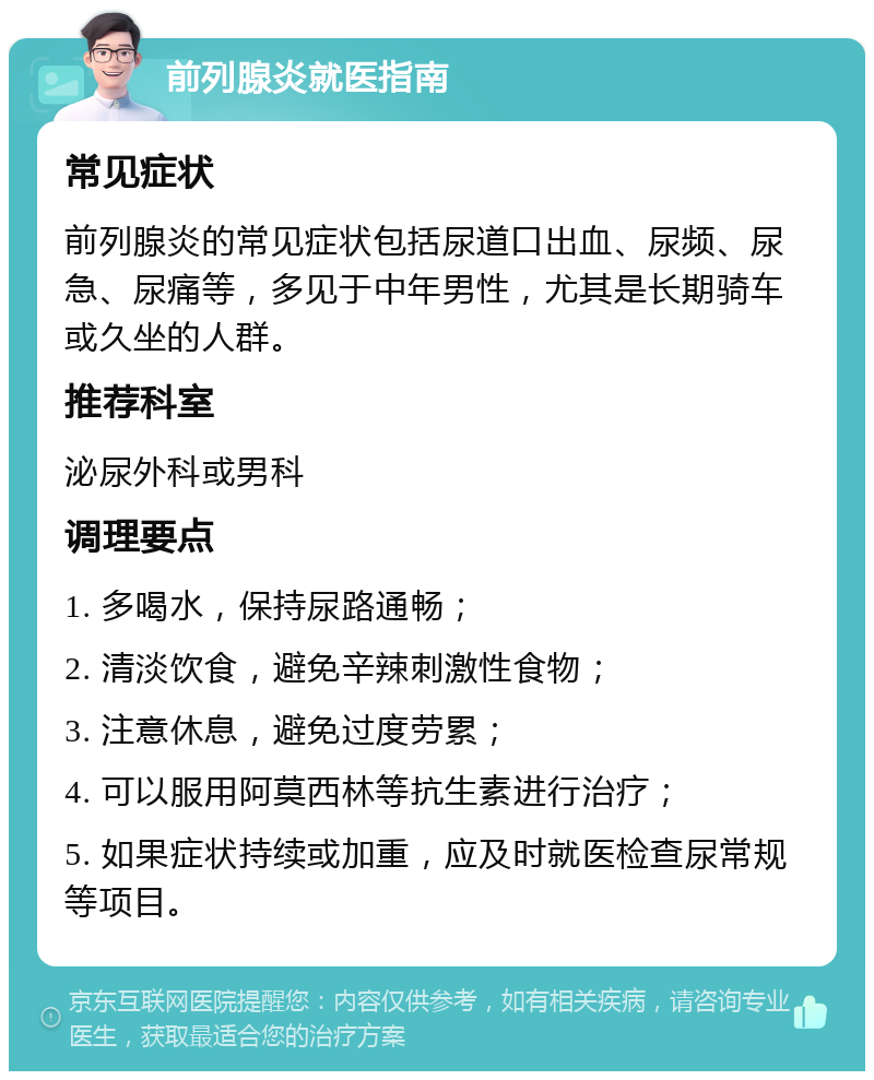 前列腺炎就医指南 常见症状 前列腺炎的常见症状包括尿道口出血、尿频、尿急、尿痛等，多见于中年男性，尤其是长期骑车或久坐的人群。 推荐科室 泌尿外科或男科 调理要点 1. 多喝水，保持尿路通畅； 2. 清淡饮食，避免辛辣刺激性食物； 3. 注意休息，避免过度劳累； 4. 可以服用阿莫西林等抗生素进行治疗； 5. 如果症状持续或加重，应及时就医检查尿常规等项目。