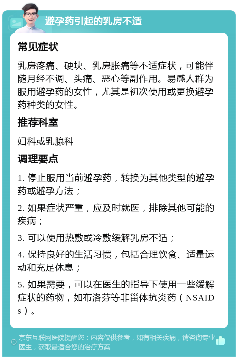 避孕药引起的乳房不适 常见症状 乳房疼痛、硬块、乳房胀痛等不适症状，可能伴随月经不调、头痛、恶心等副作用。易感人群为服用避孕药的女性，尤其是初次使用或更换避孕药种类的女性。 推荐科室 妇科或乳腺科 调理要点 1. 停止服用当前避孕药，转换为其他类型的避孕药或避孕方法； 2. 如果症状严重，应及时就医，排除其他可能的疾病； 3. 可以使用热敷或冷敷缓解乳房不适； 4. 保持良好的生活习惯，包括合理饮食、适量运动和充足休息； 5. 如果需要，可以在医生的指导下使用一些缓解症状的药物，如布洛芬等非甾体抗炎药（NSAIDs）。