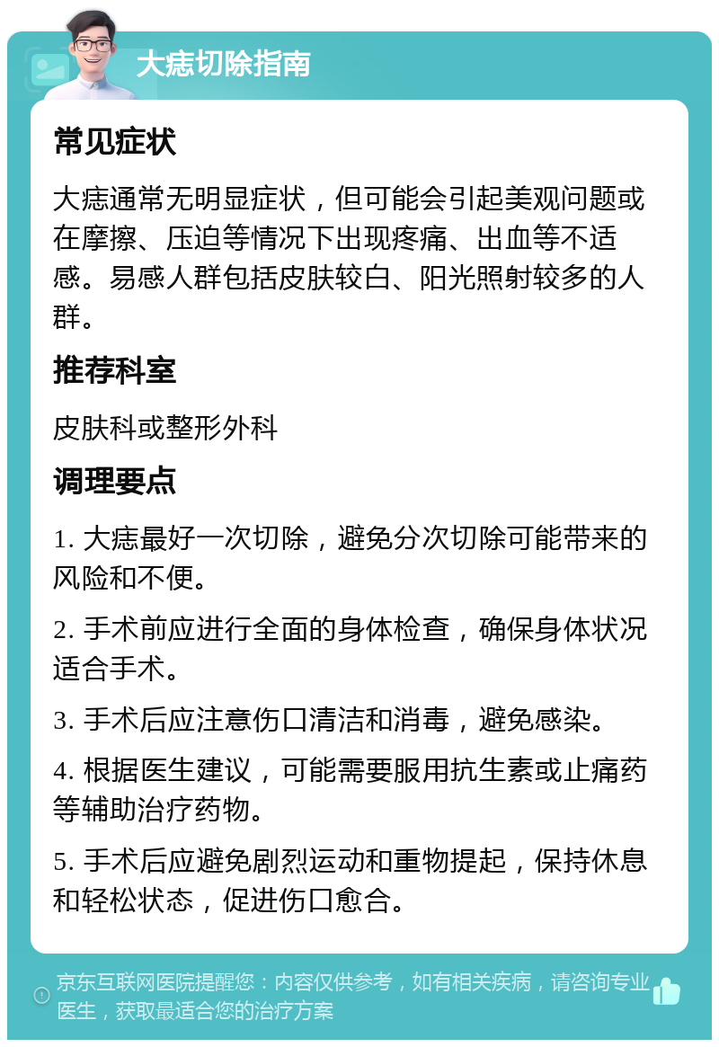 大痣切除指南 常见症状 大痣通常无明显症状，但可能会引起美观问题或在摩擦、压迫等情况下出现疼痛、出血等不适感。易感人群包括皮肤较白、阳光照射较多的人群。 推荐科室 皮肤科或整形外科 调理要点 1. 大痣最好一次切除，避免分次切除可能带来的风险和不便。 2. 手术前应进行全面的身体检查，确保身体状况适合手术。 3. 手术后应注意伤口清洁和消毒，避免感染。 4. 根据医生建议，可能需要服用抗生素或止痛药等辅助治疗药物。 5. 手术后应避免剧烈运动和重物提起，保持休息和轻松状态，促进伤口愈合。