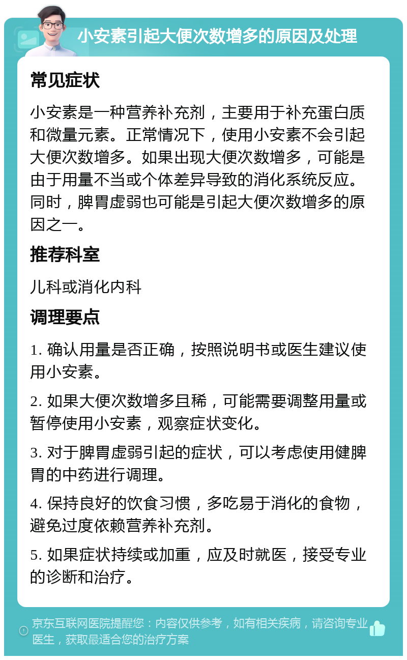 小安素引起大便次数增多的原因及处理 常见症状 小安素是一种营养补充剂，主要用于补充蛋白质和微量元素。正常情况下，使用小安素不会引起大便次数增多。如果出现大便次数增多，可能是由于用量不当或个体差异导致的消化系统反应。同时，脾胃虚弱也可能是引起大便次数增多的原因之一。 推荐科室 儿科或消化内科 调理要点 1. 确认用量是否正确，按照说明书或医生建议使用小安素。 2. 如果大便次数增多且稀，可能需要调整用量或暂停使用小安素，观察症状变化。 3. 对于脾胃虚弱引起的症状，可以考虑使用健脾胃的中药进行调理。 4. 保持良好的饮食习惯，多吃易于消化的食物，避免过度依赖营养补充剂。 5. 如果症状持续或加重，应及时就医，接受专业的诊断和治疗。