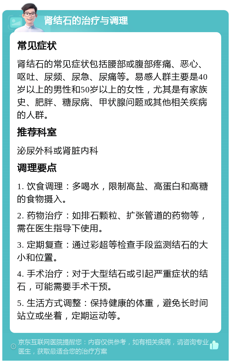 肾结石的治疗与调理 常见症状 肾结石的常见症状包括腰部或腹部疼痛、恶心、呕吐、尿频、尿急、尿痛等。易感人群主要是40岁以上的男性和50岁以上的女性，尤其是有家族史、肥胖、糖尿病、甲状腺问题或其他相关疾病的人群。 推荐科室 泌尿外科或肾脏内科 调理要点 1. 饮食调理：多喝水，限制高盐、高蛋白和高糖的食物摄入。 2. 药物治疗：如排石颗粒、扩张管道的药物等，需在医生指导下使用。 3. 定期复查：通过彩超等检查手段监测结石的大小和位置。 4. 手术治疗：对于大型结石或引起严重症状的结石，可能需要手术干预。 5. 生活方式调整：保持健康的体重，避免长时间站立或坐着，定期运动等。