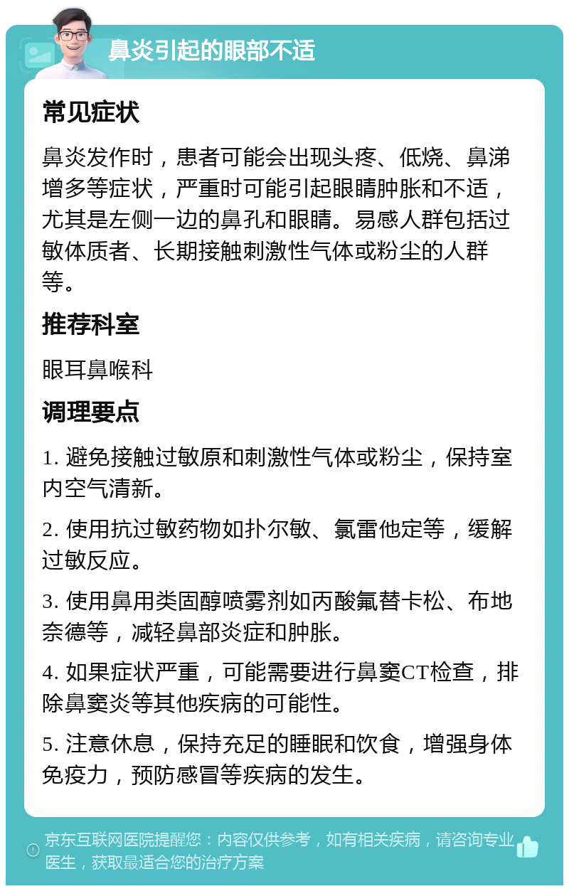 鼻炎引起的眼部不适 常见症状 鼻炎发作时，患者可能会出现头疼、低烧、鼻涕增多等症状，严重时可能引起眼睛肿胀和不适，尤其是左侧一边的鼻孔和眼睛。易感人群包括过敏体质者、长期接触刺激性气体或粉尘的人群等。 推荐科室 眼耳鼻喉科 调理要点 1. 避免接触过敏原和刺激性气体或粉尘，保持室内空气清新。 2. 使用抗过敏药物如扑尔敏、氯雷他定等，缓解过敏反应。 3. 使用鼻用类固醇喷雾剂如丙酸氟替卡松、布地奈德等，减轻鼻部炎症和肿胀。 4. 如果症状严重，可能需要进行鼻窦CT检查，排除鼻窦炎等其他疾病的可能性。 5. 注意休息，保持充足的睡眠和饮食，增强身体免疫力，预防感冒等疾病的发生。