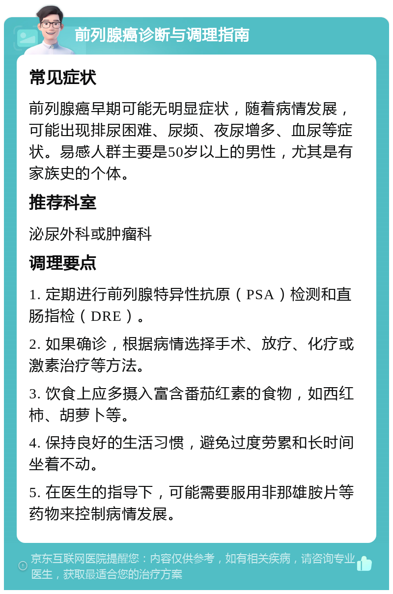 前列腺癌诊断与调理指南 常见症状 前列腺癌早期可能无明显症状，随着病情发展，可能出现排尿困难、尿频、夜尿增多、血尿等症状。易感人群主要是50岁以上的男性，尤其是有家族史的个体。 推荐科室 泌尿外科或肿瘤科 调理要点 1. 定期进行前列腺特异性抗原（PSA）检测和直肠指检（DRE）。 2. 如果确诊，根据病情选择手术、放疗、化疗或激素治疗等方法。 3. 饮食上应多摄入富含番茄红素的食物，如西红柿、胡萝卜等。 4. 保持良好的生活习惯，避免过度劳累和长时间坐着不动。 5. 在医生的指导下，可能需要服用非那雄胺片等药物来控制病情发展。