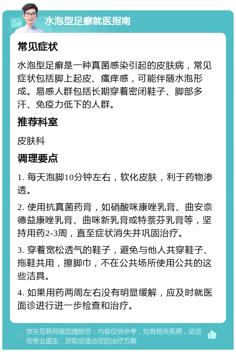 水泡型足癣就医指南 常见症状 水泡型足癣是一种真菌感染引起的皮肤病，常见症状包括脚上起皮、瘙痒感，可能伴随水泡形成。易感人群包括长期穿着密闭鞋子、脚部多汗、免疫力低下的人群。 推荐科室 皮肤科 调理要点 1. 每天泡脚10分钟左右，软化皮肤，利于药物渗透。 2. 使用抗真菌药膏，如硝酸咪康唑乳膏、曲安奈德益康唑乳膏、曲咪新乳膏或特萘芬乳膏等，坚持用药2-3周，直至症状消失并巩固治疗。 3. 穿着宽松透气的鞋子，避免与他人共穿鞋子、拖鞋共用，擦脚巾，不在公共场所使用公共的这些洁具。 4. 如果用药两周左右没有明显缓解，应及时就医面诊进行进一步检查和治疗。