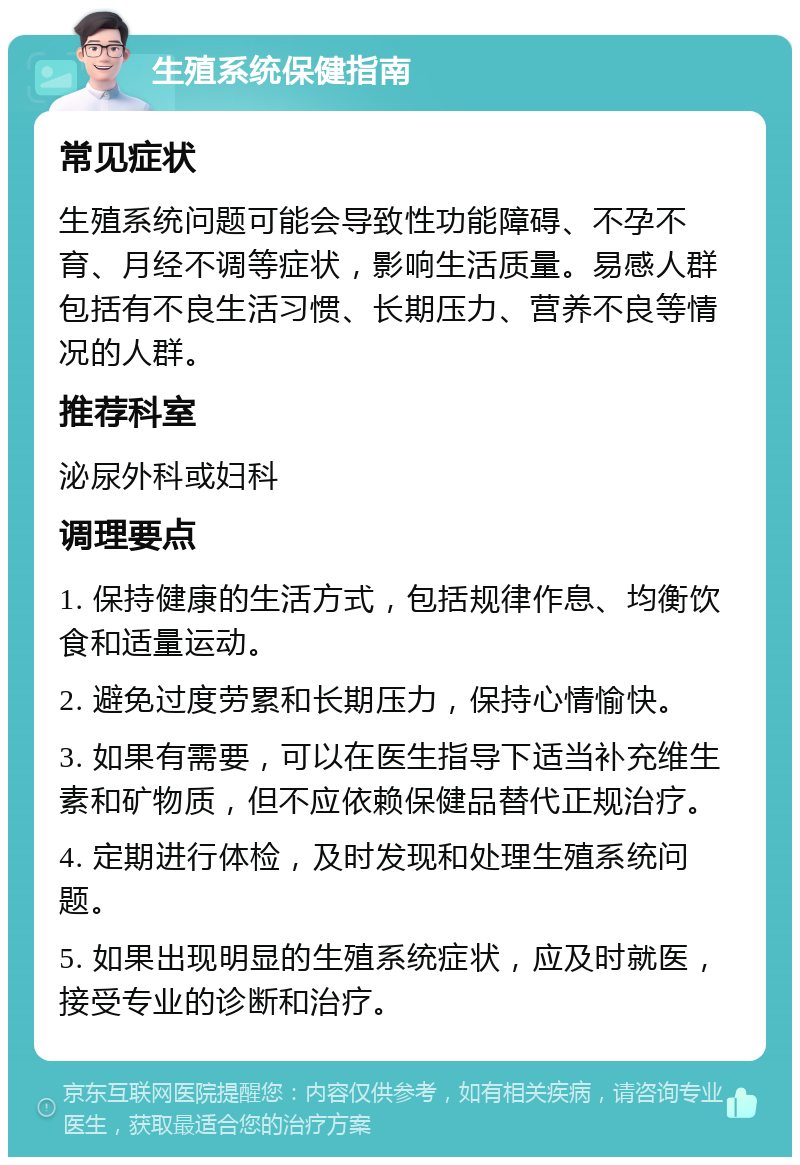 生殖系统保健指南 常见症状 生殖系统问题可能会导致性功能障碍、不孕不育、月经不调等症状，影响生活质量。易感人群包括有不良生活习惯、长期压力、营养不良等情况的人群。 推荐科室 泌尿外科或妇科 调理要点 1. 保持健康的生活方式，包括规律作息、均衡饮食和适量运动。 2. 避免过度劳累和长期压力，保持心情愉快。 3. 如果有需要，可以在医生指导下适当补充维生素和矿物质，但不应依赖保健品替代正规治疗。 4. 定期进行体检，及时发现和处理生殖系统问题。 5. 如果出现明显的生殖系统症状，应及时就医，接受专业的诊断和治疗。