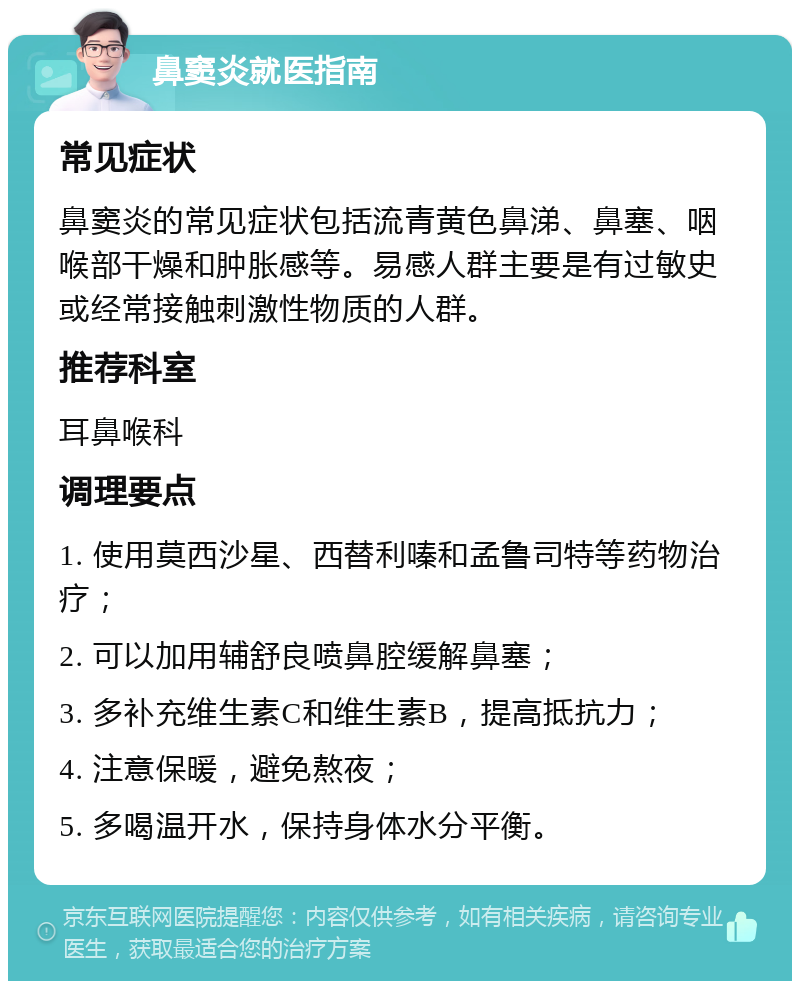 鼻窦炎就医指南 常见症状 鼻窦炎的常见症状包括流青黄色鼻涕、鼻塞、咽喉部干燥和肿胀感等。易感人群主要是有过敏史或经常接触刺激性物质的人群。 推荐科室 耳鼻喉科 调理要点 1. 使用莫西沙星、西替利嗪和孟鲁司特等药物治疗； 2. 可以加用辅舒良喷鼻腔缓解鼻塞； 3. 多补充维生素C和维生素B，提高抵抗力； 4. 注意保暖，避免熬夜； 5. 多喝温开水，保持身体水分平衡。