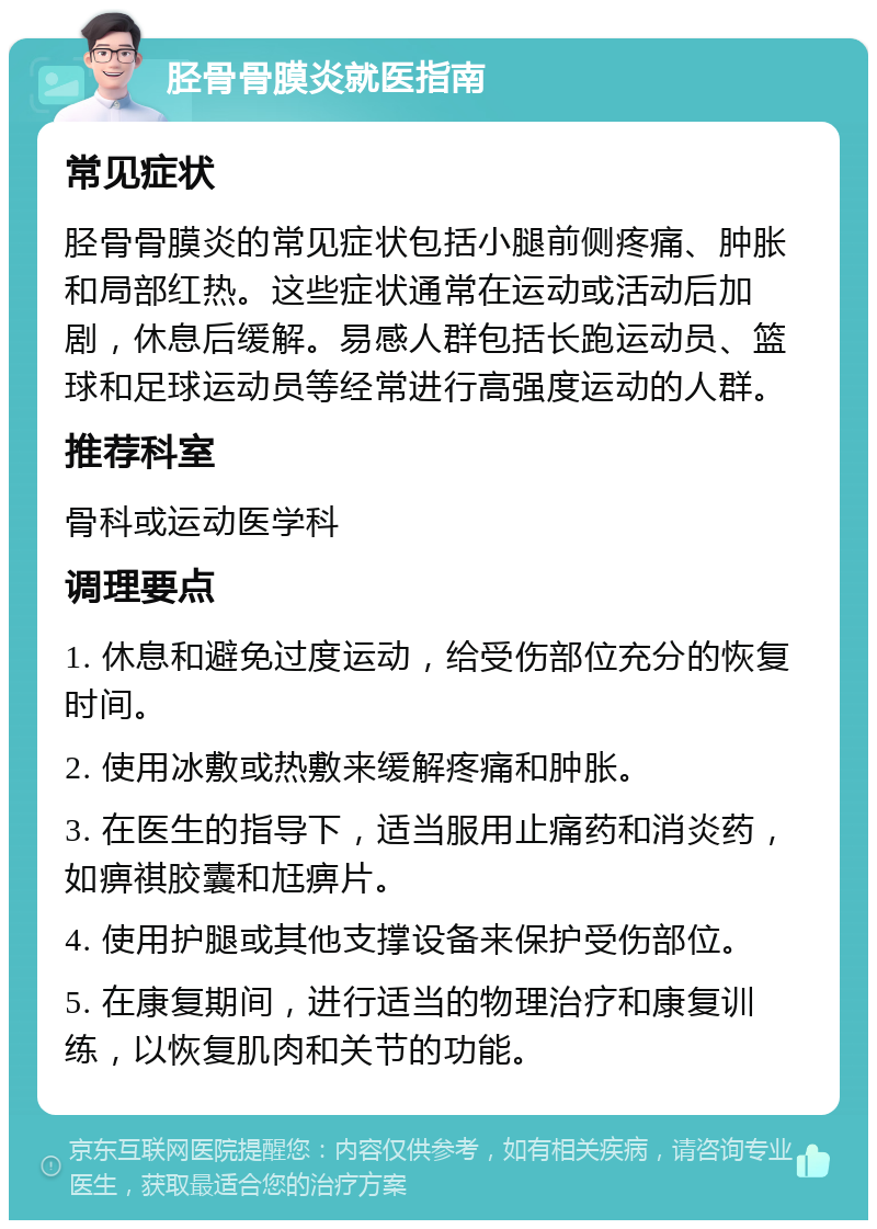 胫骨骨膜炎就医指南 常见症状 胫骨骨膜炎的常见症状包括小腿前侧疼痛、肿胀和局部红热。这些症状通常在运动或活动后加剧，休息后缓解。易感人群包括长跑运动员、篮球和足球运动员等经常进行高强度运动的人群。 推荐科室 骨科或运动医学科 调理要点 1. 休息和避免过度运动，给受伤部位充分的恢复时间。 2. 使用冰敷或热敷来缓解疼痛和肿胀。 3. 在医生的指导下，适当服用止痛药和消炎药，如痹祺胶囊和尪痹片。 4. 使用护腿或其他支撑设备来保护受伤部位。 5. 在康复期间，进行适当的物理治疗和康复训练，以恢复肌肉和关节的功能。