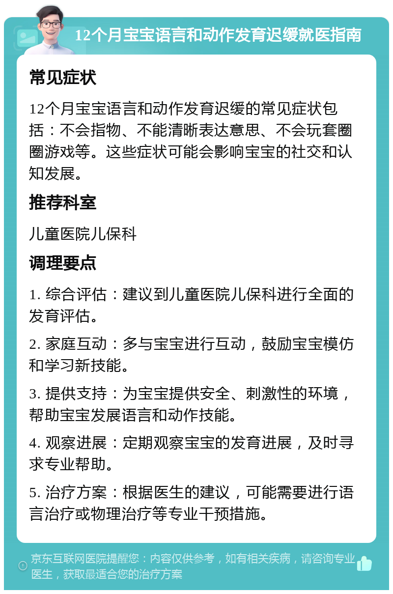 12个月宝宝语言和动作发育迟缓就医指南 常见症状 12个月宝宝语言和动作发育迟缓的常见症状包括：不会指物、不能清晰表达意思、不会玩套圈圈游戏等。这些症状可能会影响宝宝的社交和认知发展。 推荐科室 儿童医院儿保科 调理要点 1. 综合评估：建议到儿童医院儿保科进行全面的发育评估。 2. 家庭互动：多与宝宝进行互动，鼓励宝宝模仿和学习新技能。 3. 提供支持：为宝宝提供安全、刺激性的环境，帮助宝宝发展语言和动作技能。 4. 观察进展：定期观察宝宝的发育进展，及时寻求专业帮助。 5. 治疗方案：根据医生的建议，可能需要进行语言治疗或物理治疗等专业干预措施。