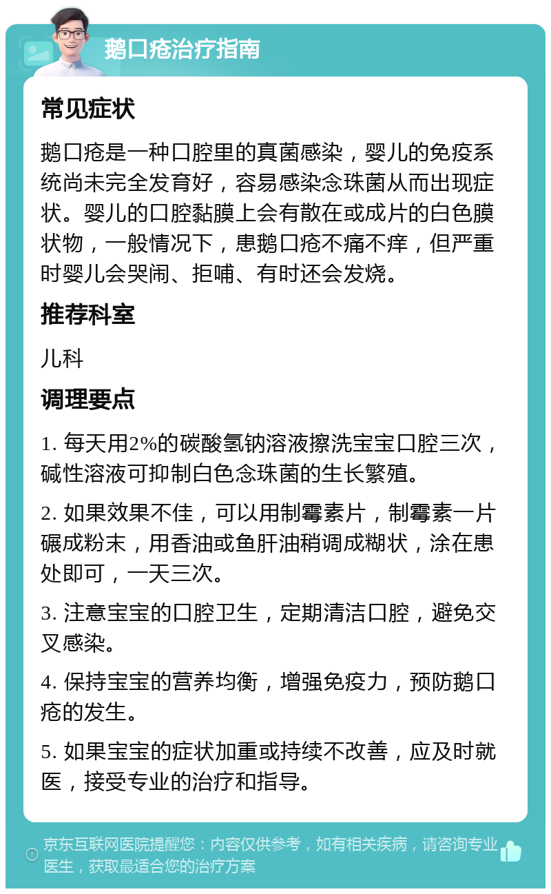 鹅口疮治疗指南 常见症状 鹅口疮是一种口腔里的真菌感染，婴儿的免疫系统尚未完全发育好，容易感染念珠菌从而出现症状。婴儿的口腔黏膜上会有散在或成片的白色膜状物，一般情况下，患鹅口疮不痛不痒，但严重时婴儿会哭闹、拒哺、有时还会发烧。 推荐科室 儿科 调理要点 1. 每天用2%的碳酸氢钠溶液擦洗宝宝口腔三次，碱性溶液可抑制白色念珠菌的生长繁殖。 2. 如果效果不佳，可以用制霉素片，制霉素一片碾成粉末，用香油或鱼肝油稍调成糊状，涂在患处即可，一天三次。 3. 注意宝宝的口腔卫生，定期清洁口腔，避免交叉感染。 4. 保持宝宝的营养均衡，增强免疫力，预防鹅口疮的发生。 5. 如果宝宝的症状加重或持续不改善，应及时就医，接受专业的治疗和指导。