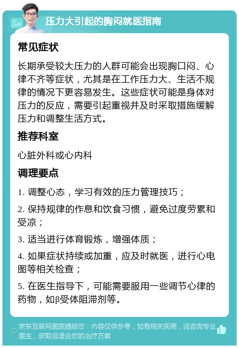 压力大引起的胸闷就医指南 常见症状 长期承受较大压力的人群可能会出现胸口闷、心律不齐等症状，尤其是在工作压力大、生活不规律的情况下更容易发生。这些症状可能是身体对压力的反应，需要引起重视并及时采取措施缓解压力和调整生活方式。 推荐科室 心脏外科或心内科 调理要点 1. 调整心态，学习有效的压力管理技巧； 2. 保持规律的作息和饮食习惯，避免过度劳累和受凉； 3. 适当进行体育锻炼，增强体质； 4. 如果症状持续或加重，应及时就医，进行心电图等相关检查； 5. 在医生指导下，可能需要服用一些调节心律的药物，如β受体阻滞剂等。