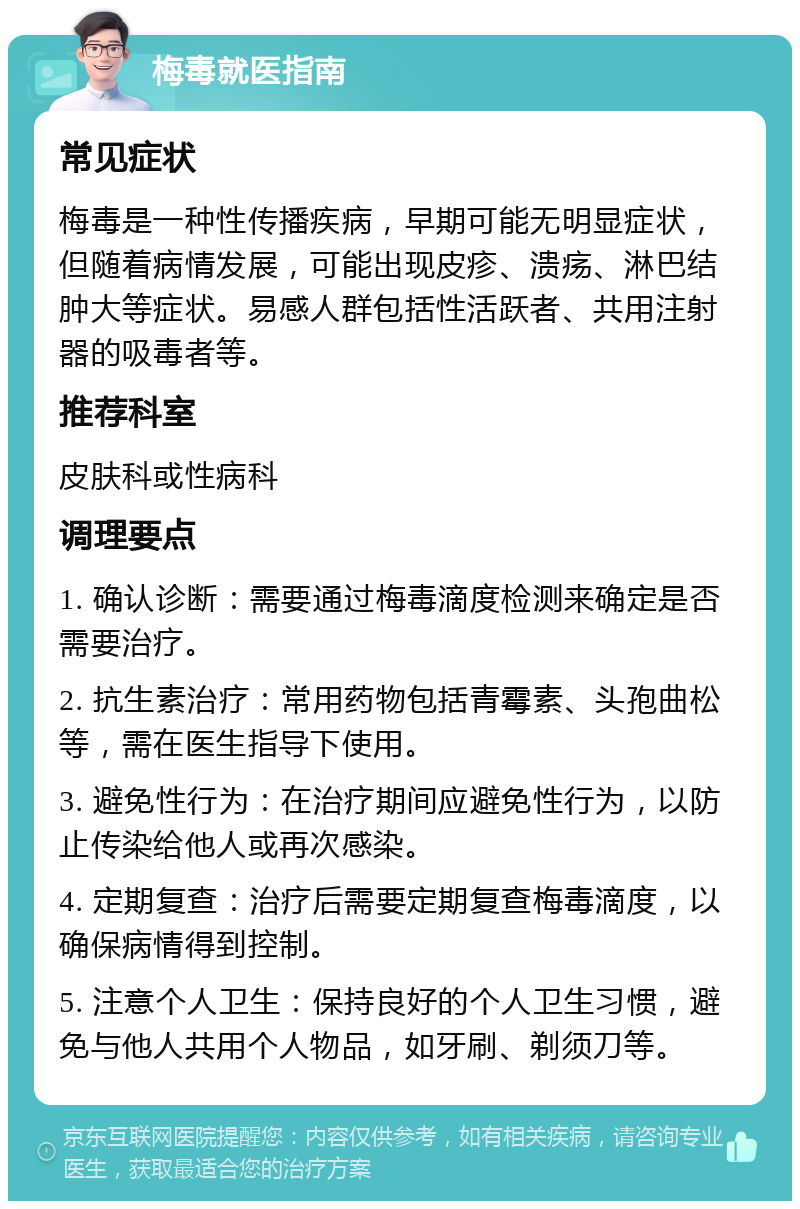 梅毒就医指南 常见症状 梅毒是一种性传播疾病，早期可能无明显症状，但随着病情发展，可能出现皮疹、溃疡、淋巴结肿大等症状。易感人群包括性活跃者、共用注射器的吸毒者等。 推荐科室 皮肤科或性病科 调理要点 1. 确认诊断：需要通过梅毒滴度检测来确定是否需要治疗。 2. 抗生素治疗：常用药物包括青霉素、头孢曲松等，需在医生指导下使用。 3. 避免性行为：在治疗期间应避免性行为，以防止传染给他人或再次感染。 4. 定期复查：治疗后需要定期复查梅毒滴度，以确保病情得到控制。 5. 注意个人卫生：保持良好的个人卫生习惯，避免与他人共用个人物品，如牙刷、剃须刀等。