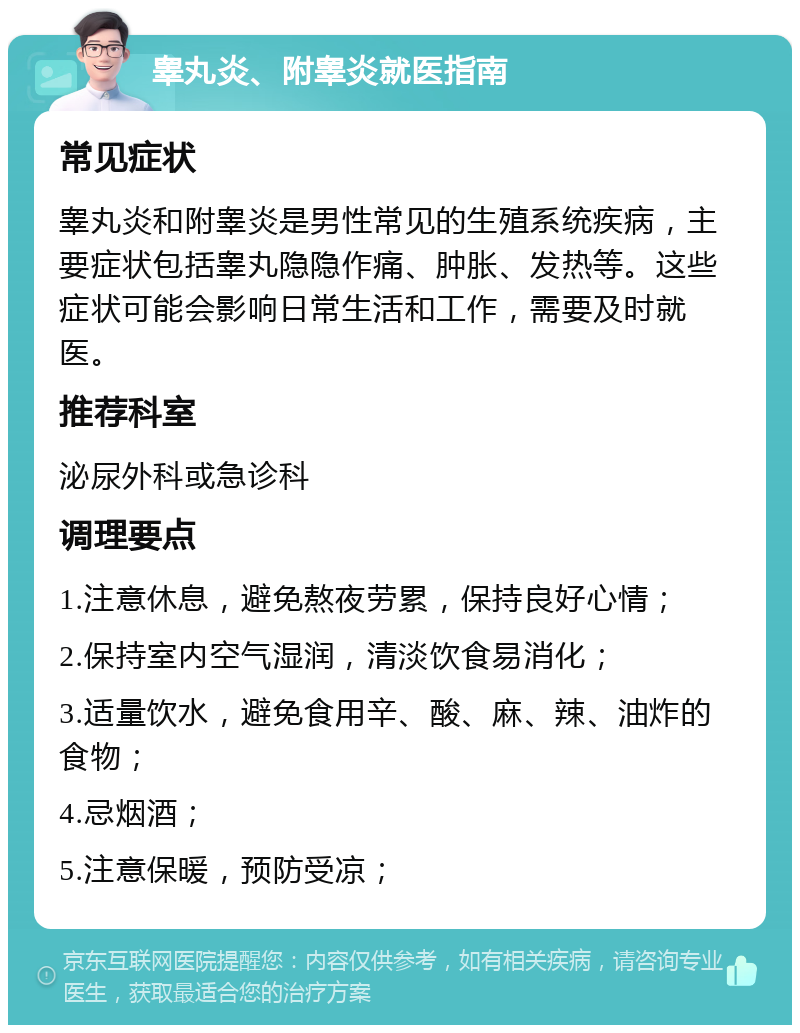 睾丸炎、附睾炎就医指南 常见症状 睾丸炎和附睾炎是男性常见的生殖系统疾病，主要症状包括睾丸隐隐作痛、肿胀、发热等。这些症状可能会影响日常生活和工作，需要及时就医。 推荐科室 泌尿外科或急诊科 调理要点 1.注意休息，避免熬夜劳累，保持良好心情； 2.保持室内空气湿润，清淡饮食易消化； 3.适量饮水，避免食用辛、酸、麻、辣、油炸的食物； 4.忌烟酒； 5.注意保暖，预防受凉；