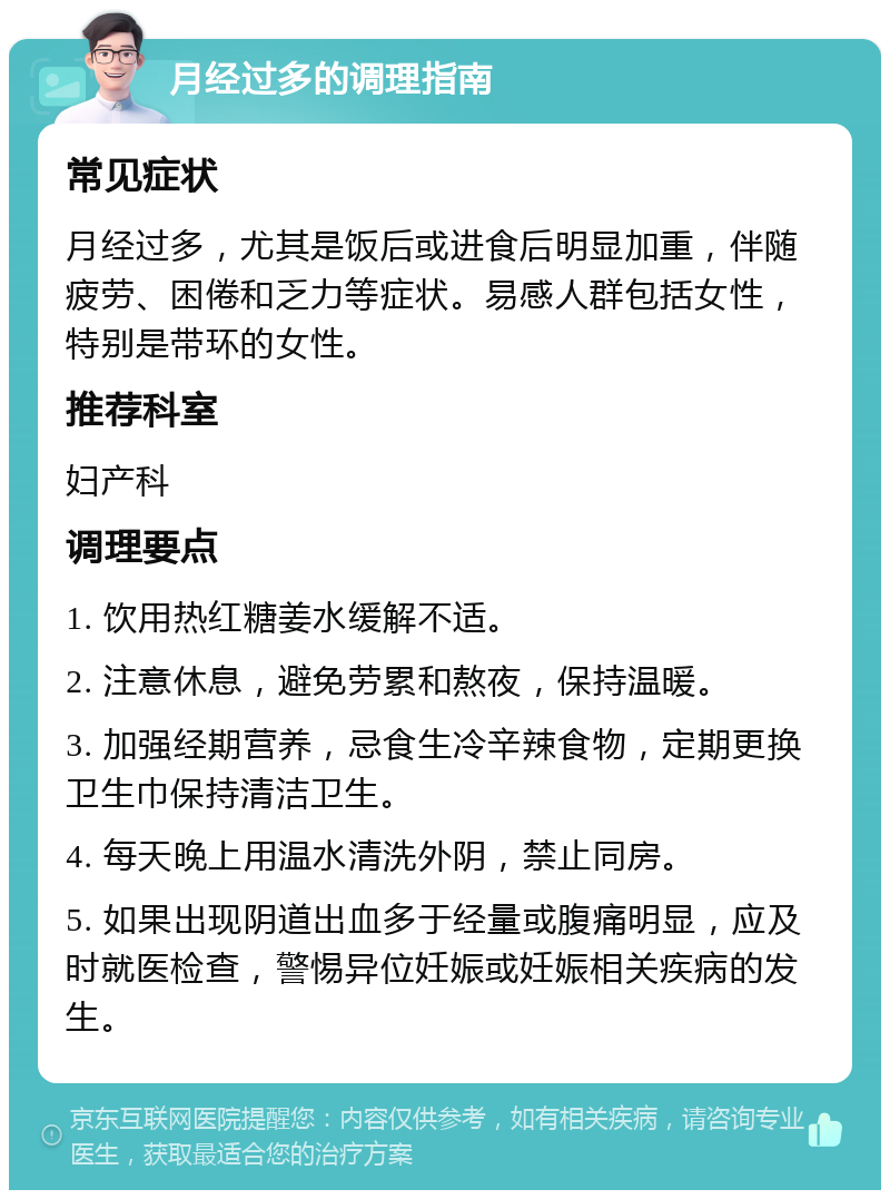 月经过多的调理指南 常见症状 月经过多，尤其是饭后或进食后明显加重，伴随疲劳、困倦和乏力等症状。易感人群包括女性，特别是带环的女性。 推荐科室 妇产科 调理要点 1. 饮用热红糖姜水缓解不适。 2. 注意休息，避免劳累和熬夜，保持温暖。 3. 加强经期营养，忌食生冷辛辣食物，定期更换卫生巾保持清洁卫生。 4. 每天晚上用温水清洗外阴，禁止同房。 5. 如果出现阴道出血多于经量或腹痛明显，应及时就医检查，警惕异位妊娠或妊娠相关疾病的发生。