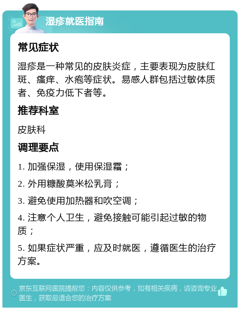 湿疹就医指南 常见症状 湿疹是一种常见的皮肤炎症，主要表现为皮肤红斑、瘙痒、水疱等症状。易感人群包括过敏体质者、免疫力低下者等。 推荐科室 皮肤科 调理要点 1. 加强保湿，使用保湿霜； 2. 外用糠酸莫米松乳膏； 3. 避免使用加热器和吹空调； 4. 注意个人卫生，避免接触可能引起过敏的物质； 5. 如果症状严重，应及时就医，遵循医生的治疗方案。