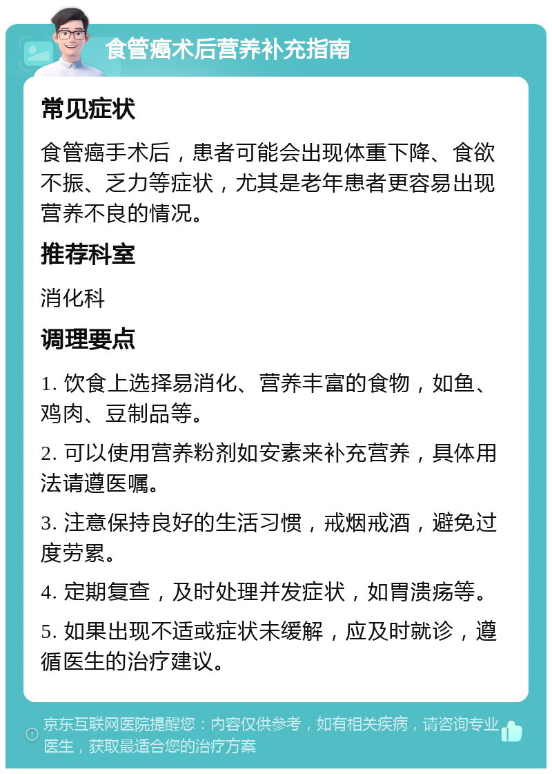 食管癌术后营养补充指南 常见症状 食管癌手术后，患者可能会出现体重下降、食欲不振、乏力等症状，尤其是老年患者更容易出现营养不良的情况。 推荐科室 消化科 调理要点 1. 饮食上选择易消化、营养丰富的食物，如鱼、鸡肉、豆制品等。 2. 可以使用营养粉剂如安素来补充营养，具体用法请遵医嘱。 3. 注意保持良好的生活习惯，戒烟戒酒，避免过度劳累。 4. 定期复查，及时处理并发症状，如胃溃疡等。 5. 如果出现不适或症状未缓解，应及时就诊，遵循医生的治疗建议。