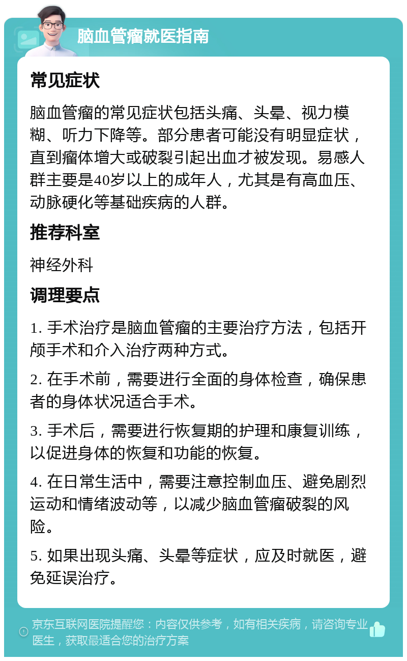 脑血管瘤就医指南 常见症状 脑血管瘤的常见症状包括头痛、头晕、视力模糊、听力下降等。部分患者可能没有明显症状，直到瘤体增大或破裂引起出血才被发现。易感人群主要是40岁以上的成年人，尤其是有高血压、动脉硬化等基础疾病的人群。 推荐科室 神经外科 调理要点 1. 手术治疗是脑血管瘤的主要治疗方法，包括开颅手术和介入治疗两种方式。 2. 在手术前，需要进行全面的身体检查，确保患者的身体状况适合手术。 3. 手术后，需要进行恢复期的护理和康复训练，以促进身体的恢复和功能的恢复。 4. 在日常生活中，需要注意控制血压、避免剧烈运动和情绪波动等，以减少脑血管瘤破裂的风险。 5. 如果出现头痛、头晕等症状，应及时就医，避免延误治疗。