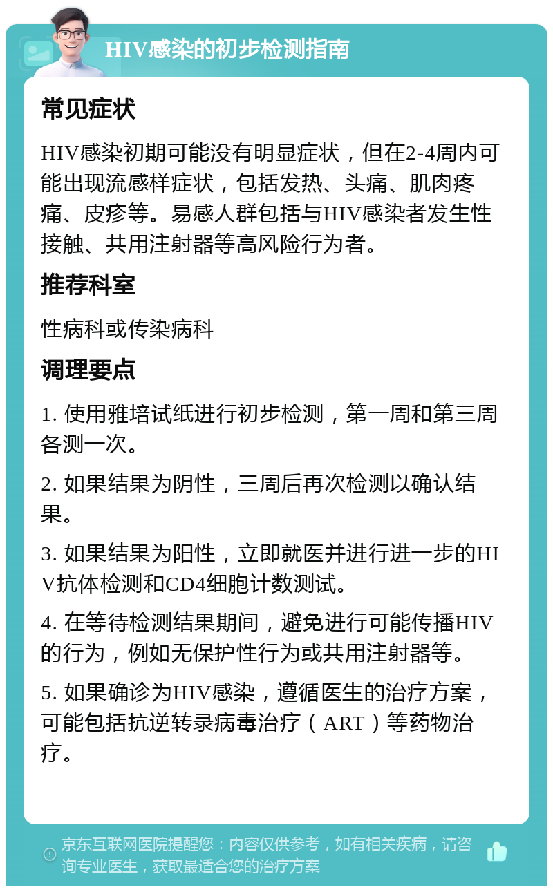 HIV感染的初步检测指南 常见症状 HIV感染初期可能没有明显症状，但在2-4周内可能出现流感样症状，包括发热、头痛、肌肉疼痛、皮疹等。易感人群包括与HIV感染者发生性接触、共用注射器等高风险行为者。 推荐科室 性病科或传染病科 调理要点 1. 使用雅培试纸进行初步检测，第一周和第三周各测一次。 2. 如果结果为阴性，三周后再次检测以确认结果。 3. 如果结果为阳性，立即就医并进行进一步的HIV抗体检测和CD4细胞计数测试。 4. 在等待检测结果期间，避免进行可能传播HIV的行为，例如无保护性行为或共用注射器等。 5. 如果确诊为HIV感染，遵循医生的治疗方案，可能包括抗逆转录病毒治疗（ART）等药物治疗。