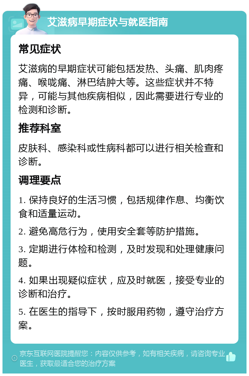 艾滋病早期症状与就医指南 常见症状 艾滋病的早期症状可能包括发热、头痛、肌肉疼痛、喉咙痛、淋巴结肿大等。这些症状并不特异，可能与其他疾病相似，因此需要进行专业的检测和诊断。 推荐科室 皮肤科、感染科或性病科都可以进行相关检查和诊断。 调理要点 1. 保持良好的生活习惯，包括规律作息、均衡饮食和适量运动。 2. 避免高危行为，使用安全套等防护措施。 3. 定期进行体检和检测，及时发现和处理健康问题。 4. 如果出现疑似症状，应及时就医，接受专业的诊断和治疗。 5. 在医生的指导下，按时服用药物，遵守治疗方案。