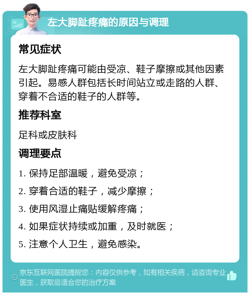 左大脚趾疼痛的原因与调理 常见症状 左大脚趾疼痛可能由受凉、鞋子摩擦或其他因素引起。易感人群包括长时间站立或走路的人群、穿着不合适的鞋子的人群等。 推荐科室 足科或皮肤科 调理要点 1. 保持足部温暖，避免受凉； 2. 穿着合适的鞋子，减少摩擦； 3. 使用风湿止痛贴缓解疼痛； 4. 如果症状持续或加重，及时就医； 5. 注意个人卫生，避免感染。