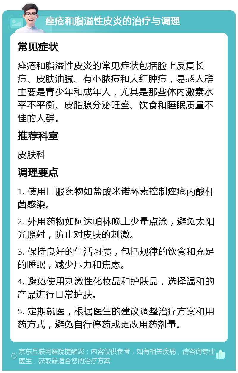 痤疮和脂溢性皮炎的治疗与调理 常见症状 痤疮和脂溢性皮炎的常见症状包括脸上反复长痘、皮肤油腻、有小脓痘和大红肿痘，易感人群主要是青少年和成年人，尤其是那些体内激素水平不平衡、皮脂腺分泌旺盛、饮食和睡眠质量不佳的人群。 推荐科室 皮肤科 调理要点 1. 使用口服药物如盐酸米诺环素控制痤疮丙酸杆菌感染。 2. 外用药物如阿达帕林晚上少量点涂，避免太阳光照射，防止对皮肤的刺激。 3. 保持良好的生活习惯，包括规律的饮食和充足的睡眠，减少压力和焦虑。 4. 避免使用刺激性化妆品和护肤品，选择温和的产品进行日常护肤。 5. 定期就医，根据医生的建议调整治疗方案和用药方式，避免自行停药或更改用药剂量。